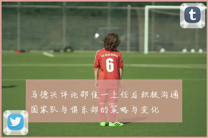 马德兴评论邵佳一上任后积极沟通国家队与俱乐部的策略与变化