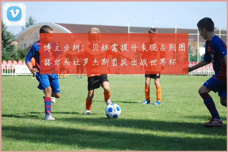 博主分析：贝林需提升表现否则图赫尔或让罗杰斯首发出战世界杯