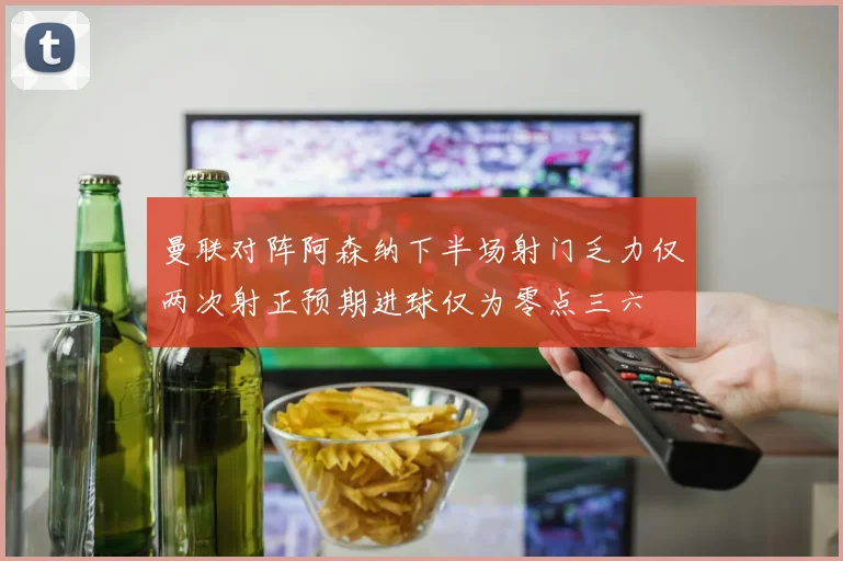 曼联对阵阿森纳下半场射门乏力仅两次射正预期进球仅为零点三六